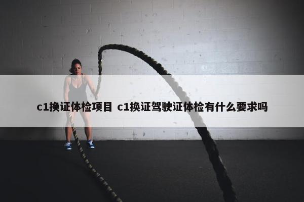 c1换证体检项目 c1换证驾驶证体检有什么要求吗