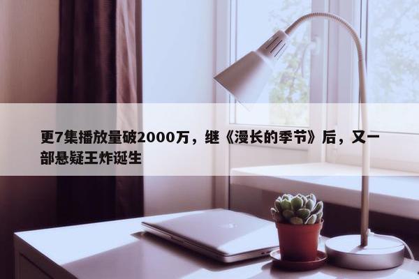 更7集播放量破2000万，继《漫长的季节》后，又一部悬疑王炸诞生