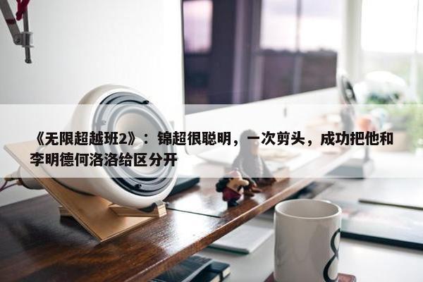 《无限超越班2》：锦超很聪明，一次剪头，成功把他和李明德何洛洛给区分开