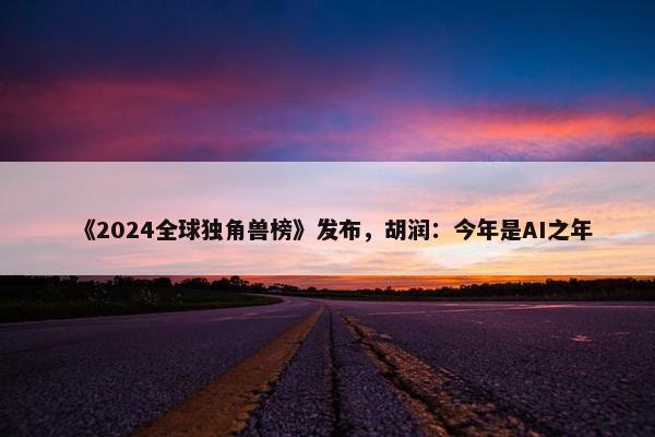 《2024全球独角兽榜》发布，胡润：今年是AI之年