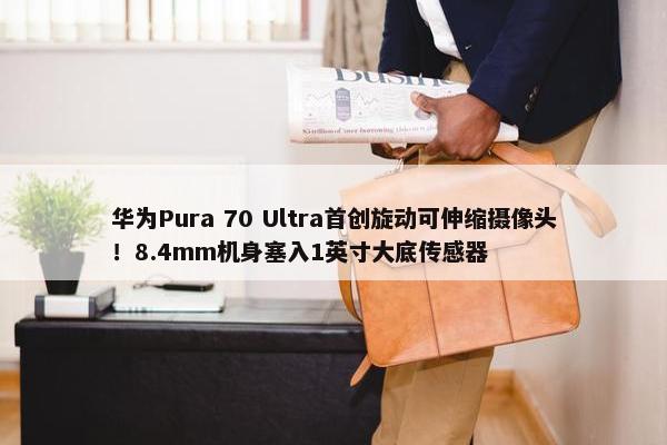 华为Pura 70 Ultra首创旋动可伸缩摄像头！8.4mm机身塞入1英寸大底传感器