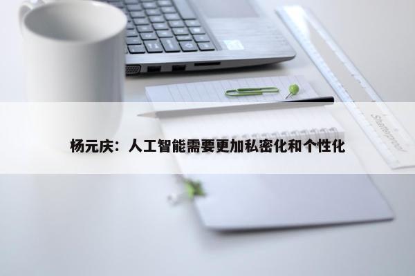 杨元庆：人工智能需要更加私密化和个性化