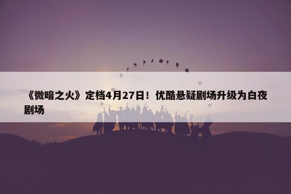 《微暗之火》定档4月27日！优酷悬疑剧场升级为白夜剧场