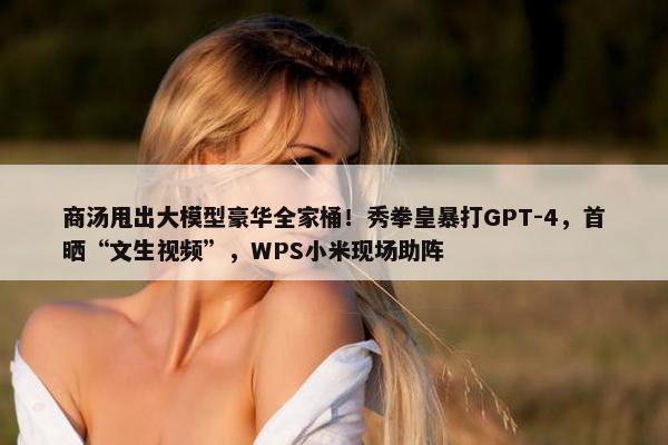 商汤甩出大模型豪华全家桶！秀拳皇暴打GPT-4，首晒“文生视频”，WPS小米现场助阵