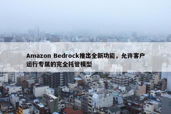 Amazon Bedrock推出全新功能，允许客户运行专属的完全托管模型