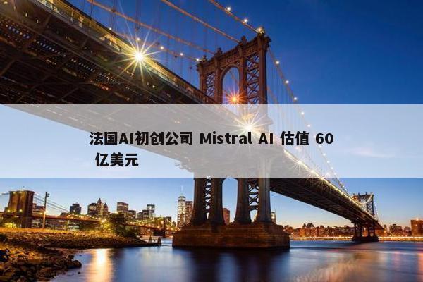 法国AI初创公司 Mistral AI 估值 60 亿美元