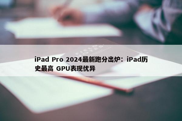 iPad Pro 2024最新跑分出炉：iPad历史最高 GPU表现优异