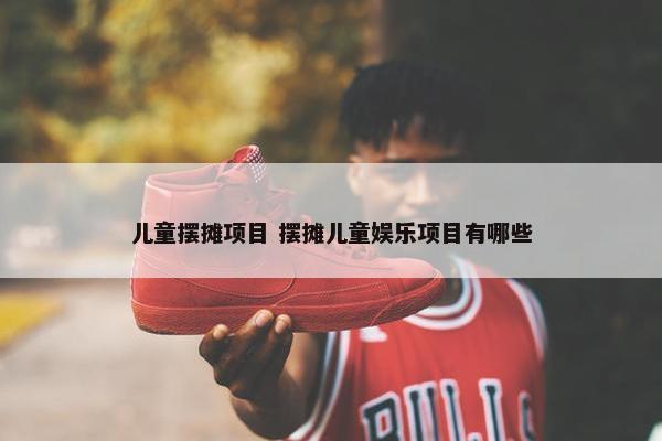 儿童摆摊项目 摆摊儿童娱乐项目有哪些