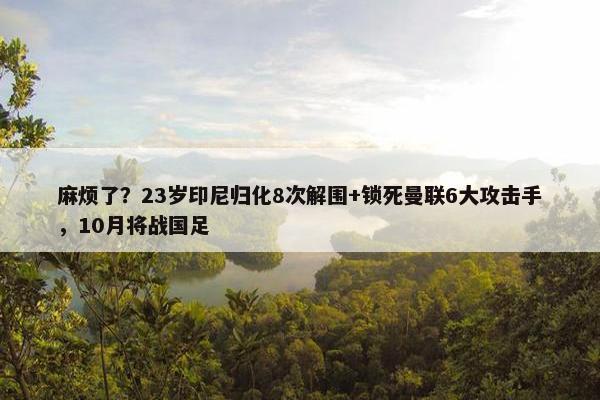 麻烦了？23岁印尼归化8次解围+锁死曼联6大攻击手，10月将战国足