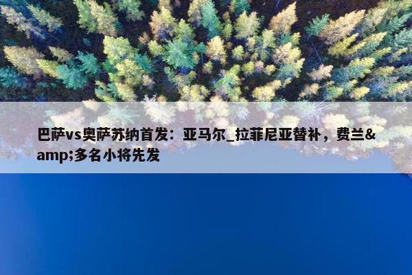 巴萨vs奥萨苏纳首发：亚马尔_拉菲尼亚替补，费兰&多名小将先发