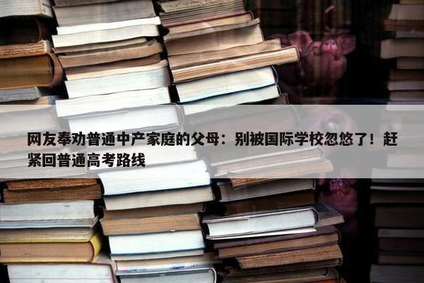 网友奉劝普通中产家庭的父母：别被国际学校忽悠了！赶紧回普通高考路线